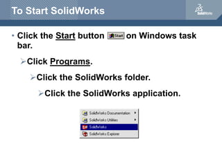 To Start SolidWorks
• Click the Start button on Windows task
bar.
Click Programs.
Click the SolidWorks folder.
Click the SolidWorks application.
 