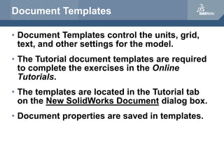 Document Templates
• Document Templates control the units, grid,
text, and other settings for the model.
• The Tutorial document templates are required
to complete the exercises in the Online
Tutorials.
• The templates are located in the Tutorial tab
on the New SolidWorks Document dialog box.
• Document properties are saved in templates.
 