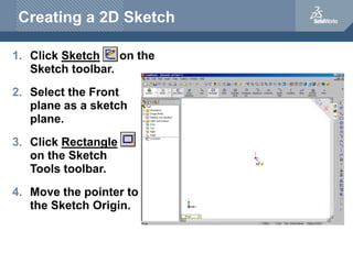 Creating a 2D Sketch
1. Click Sketch on the
Sketch toolbar.
2. Select the Front
plane as a sketch
plane.
3. Click Rectangle
on the Sketch
Tools toolbar.
4. Move the pointer to
the Sketch Origin.
 