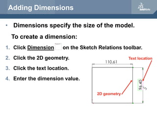 Adding Dimensions
• Dimensions specify the size of the model.
To create a dimension:
1. Click Dimension on the Sketch Relations toolbar.
2. Click the 2D geometry.
3. Click the text location.
4. Enter the dimension value.
2D geometry
Text location
 