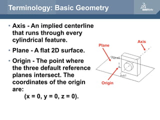 Terminology: Basic Geometry
• Axis - An implied centerline
that runs through every
cylindrical feature.
• Plane - A flat 2...