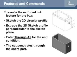 Features and Commands
To create the extruded cut
feature for the box:
• Sketch the 2D circular profile.
• Extrude the 2D S...