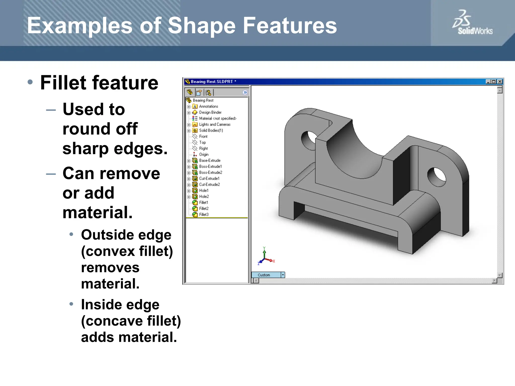Examples of Shape Features
• Fillet feature
– Used to
round off
sharp edges.
– Can remove
or add
material.
• Outside edge
(convex fillet)
removes
material.
• Inside edge
(concave fillet)
adds material.
 