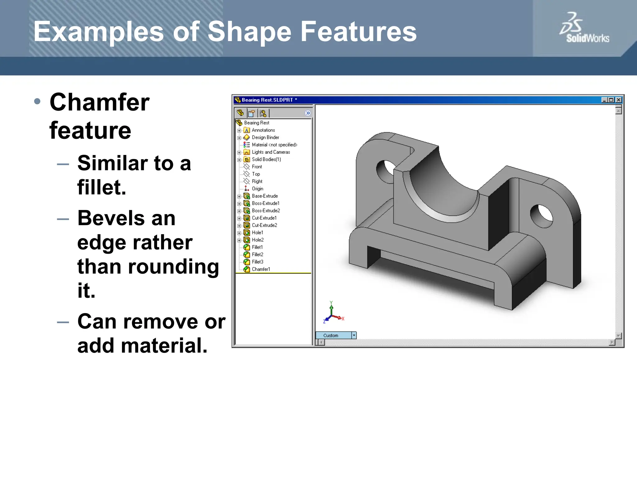 Examples of Shape Features
• Chamfer
feature
– Similar to a
fillet.
– Bevels an
edge rather
than rounding
it.
– Can remove or
add material.
 