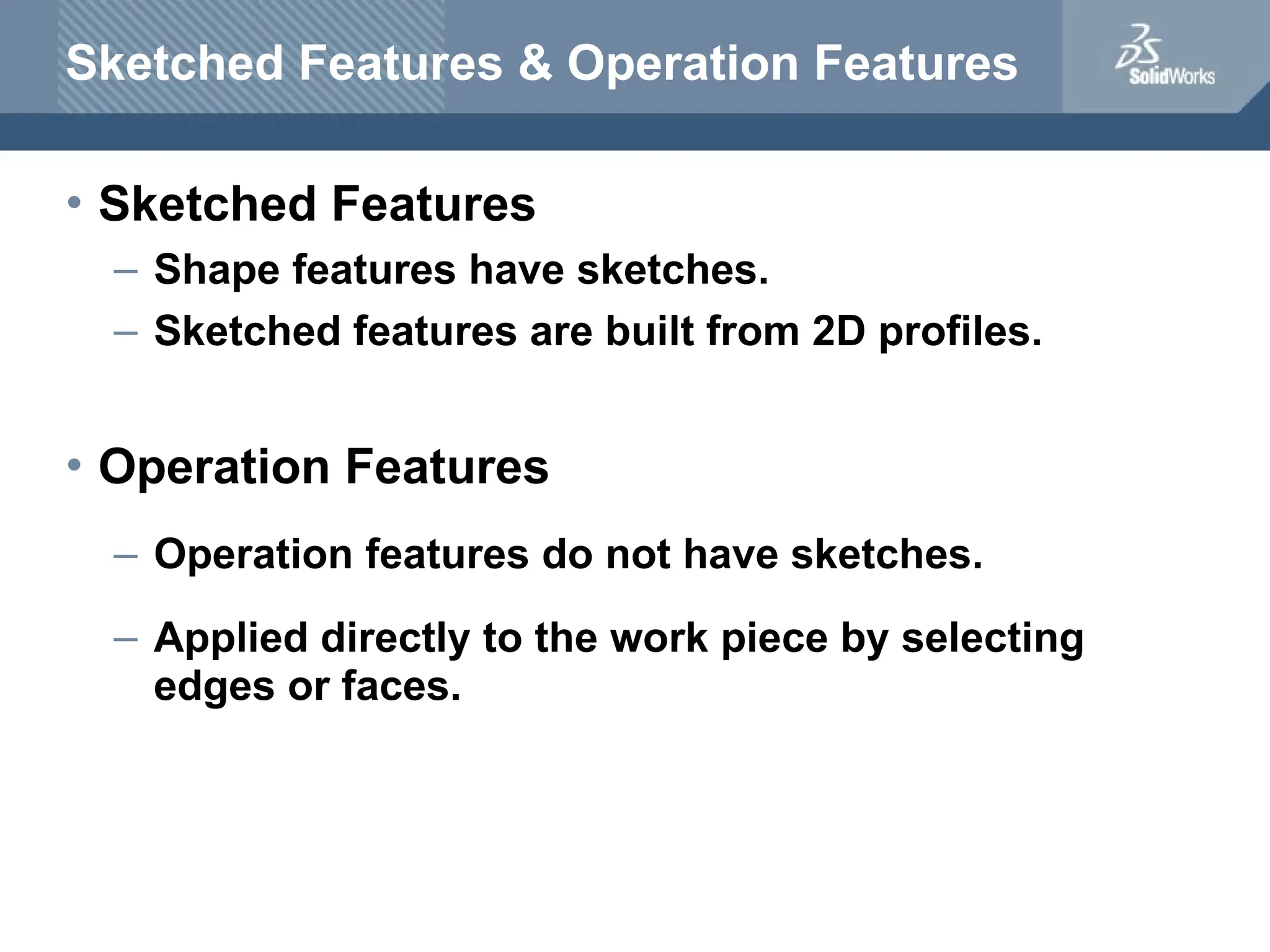 Sketched Features & Operation Features
• Sketched Features
– Shape features have sketches.
– Sketched features are built from 2D profiles.
• Operation Features
– Operation features do not have sketches.
– Applied directly to the work piece by selecting
edges or faces.
 
