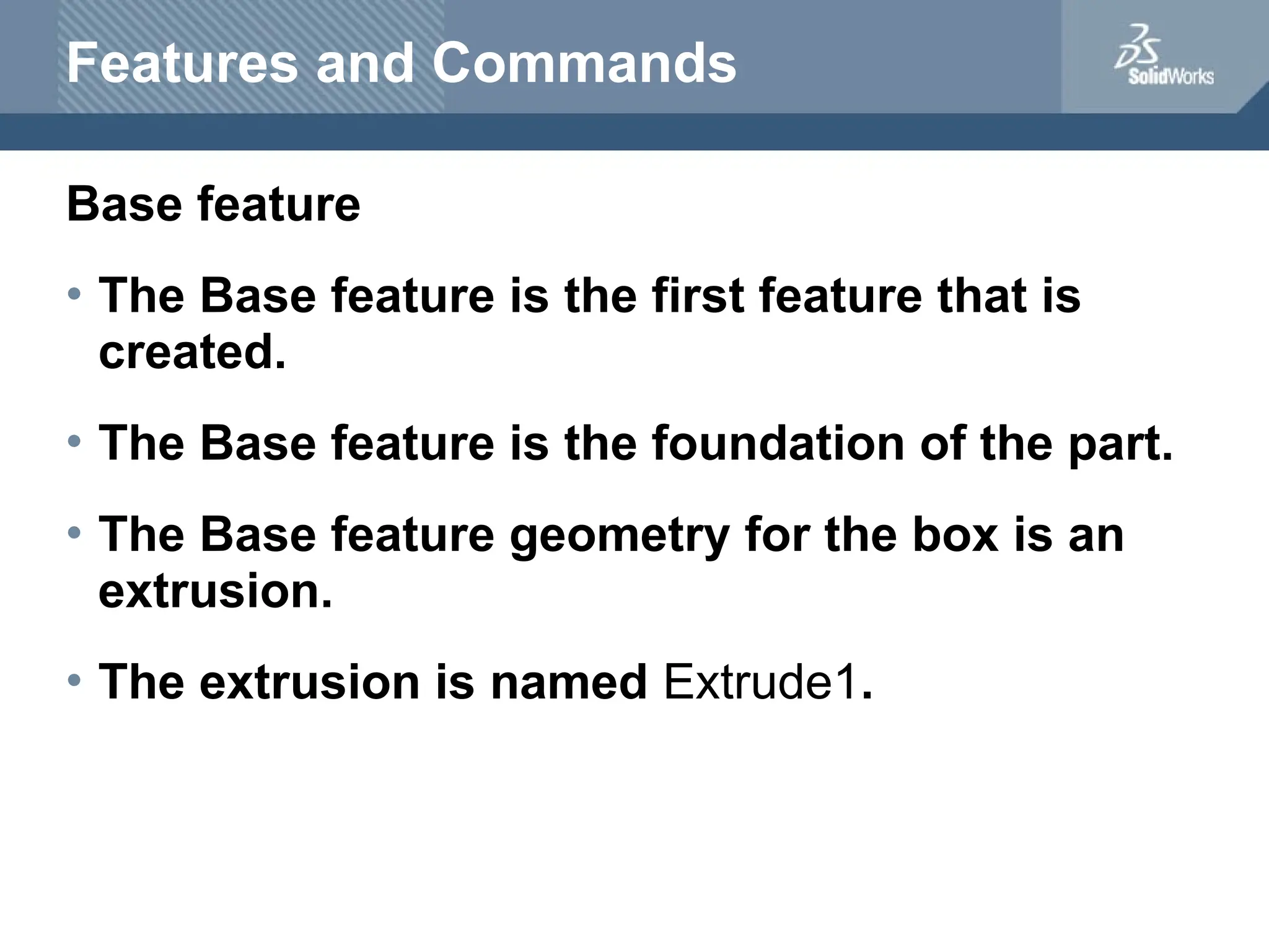 Features and Commands
Base feature
• The Base feature is the first feature that is
created.
• The Base feature is the foundation of the part.
• The Base feature geometry for the box is an
extrusion.
• The extrusion is named Extrude1.
 