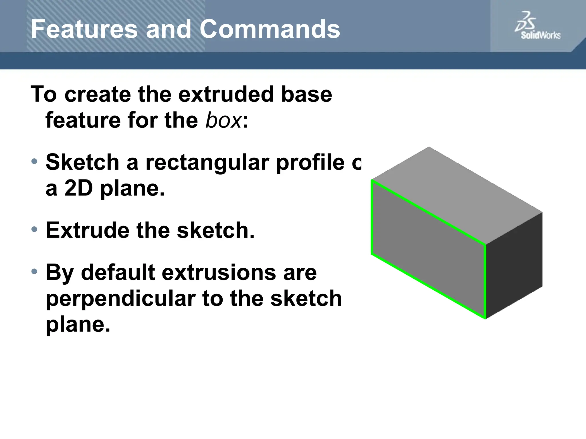 Features and Commands
To create the extruded base
feature for the box:
• Sketch a rectangular profile on
a 2D plane.
• Extrude the sketch.
• By default extrusions are
perpendicular to the sketch
plane.
 