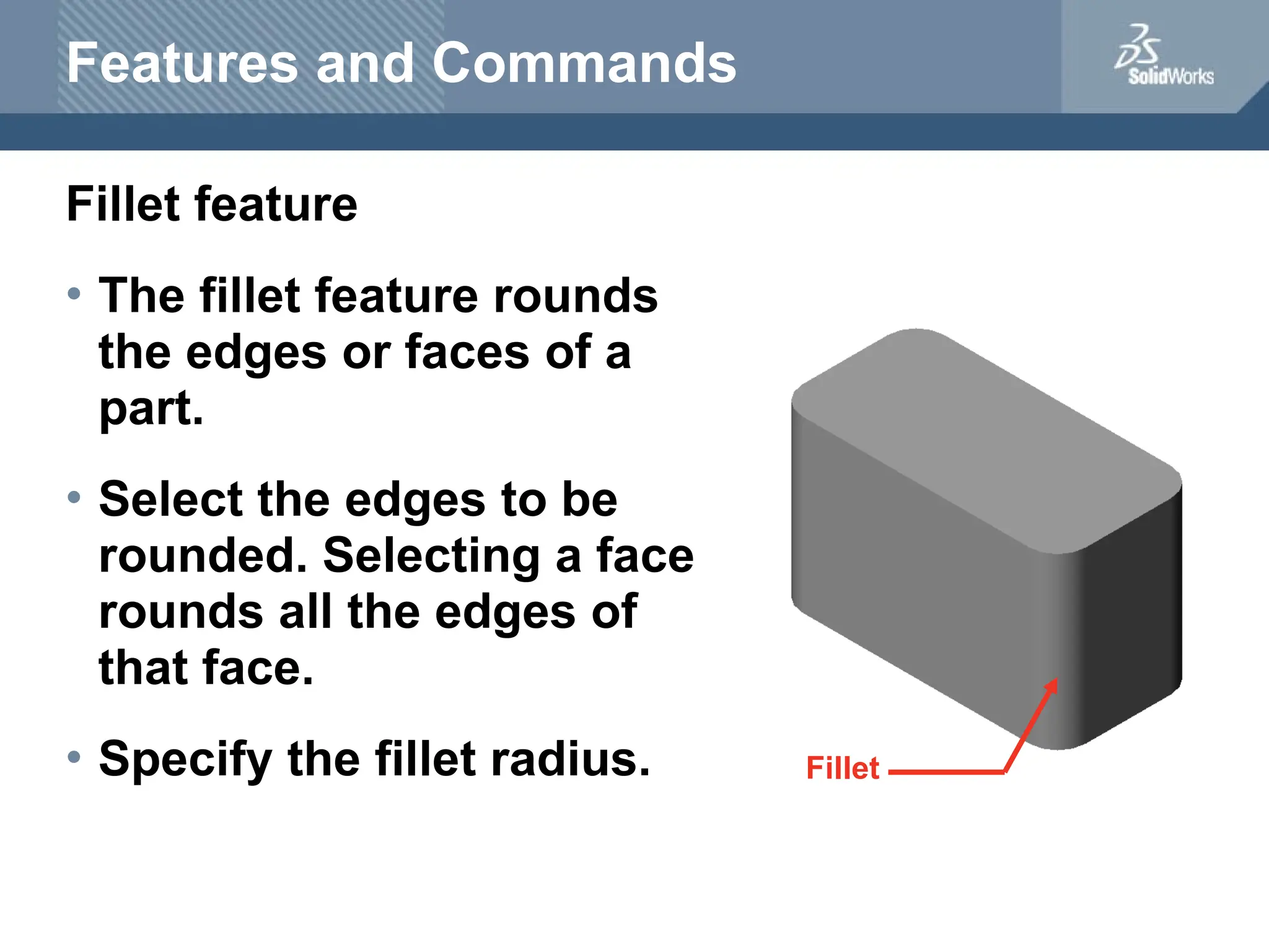 Features and Commands
Fillet feature
• The fillet feature rounds
the edges or faces of a
part.
• Select the edges to be
rounded. Selecting a face
rounds all the edges of
that face.
• Specify the fillet radius. Fillet
 