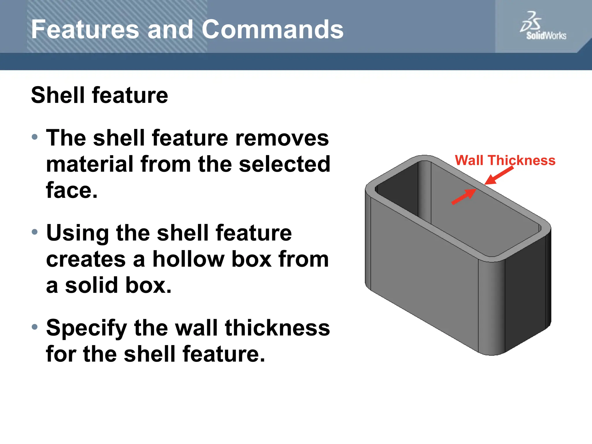 Wall Thickness
Features and Commands
Shell feature
• The shell feature removes
material from the selected
face.
• Using the shell feature
creates a hollow box from
a solid box.
• Specify the wall thickness
for the shell feature.
 