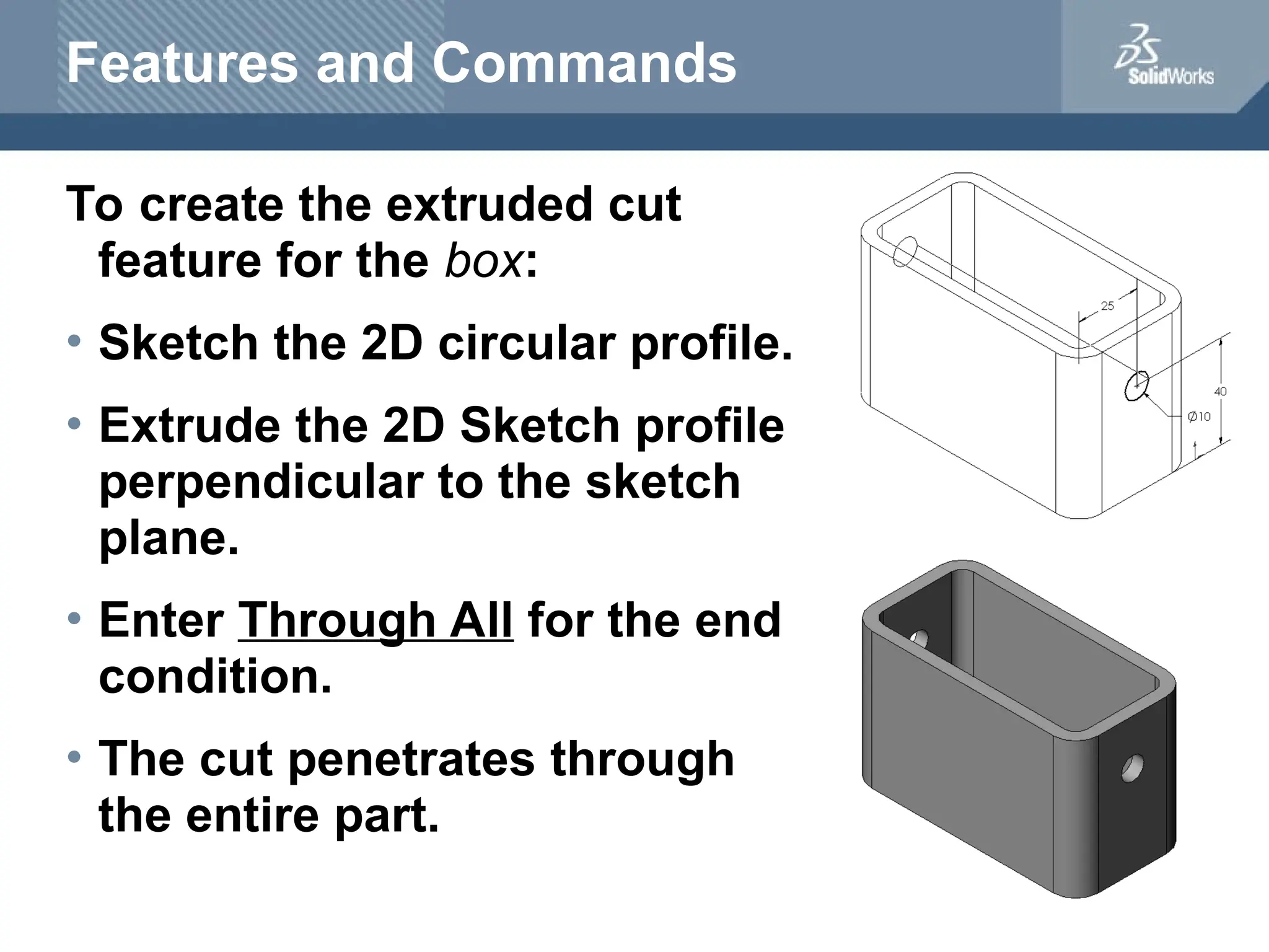 Features and Commands
To create the extruded cut
feature for the box:
• Sketch the 2D circular profile.
• Extrude the 2D Sketch profile
perpendicular to the sketch
plane.
• Enter Through All for the end
condition.
• The cut penetrates through
the entire part.
 
