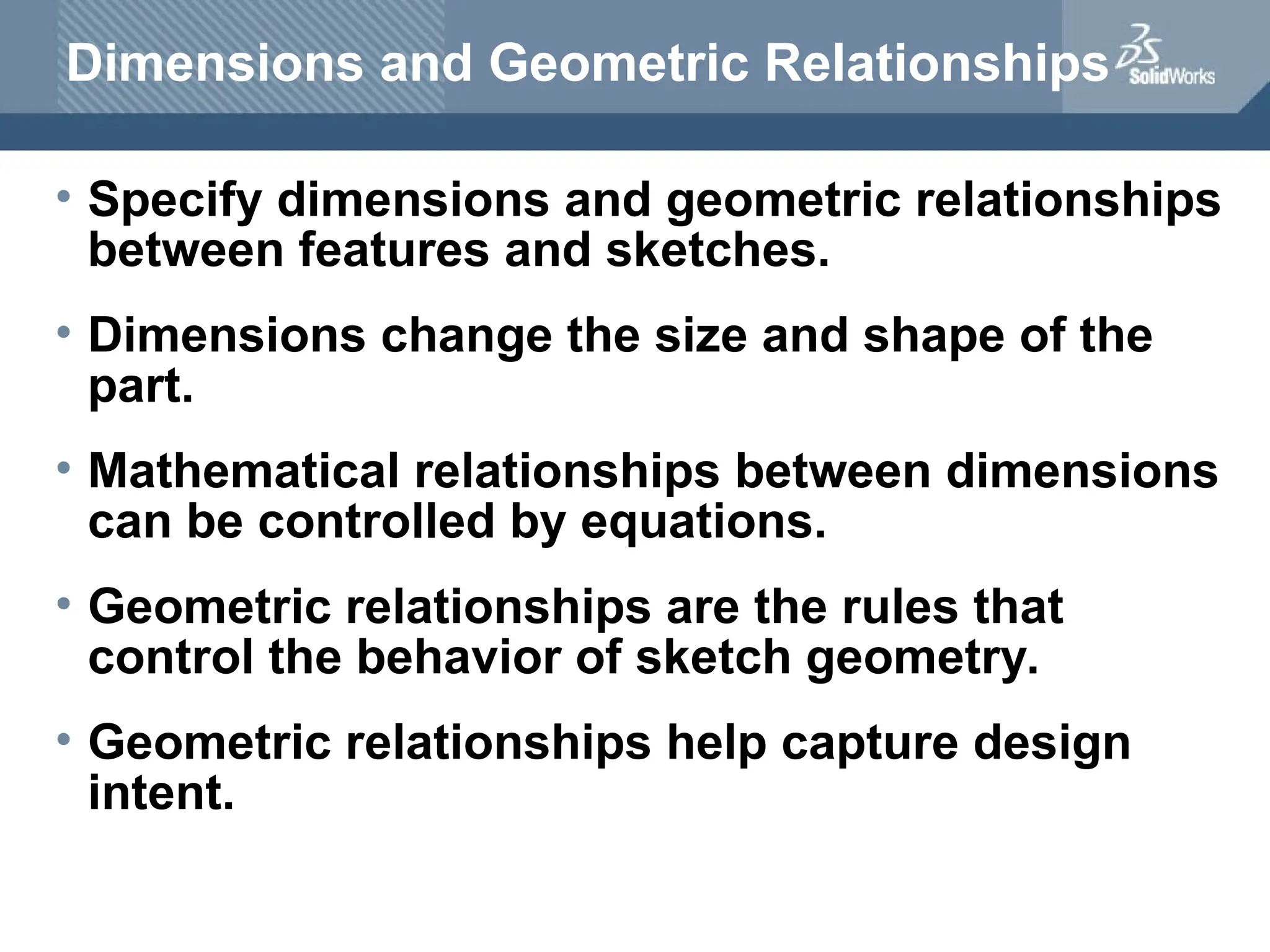 Dimensions and Geometric Relationships
• Specify dimensions and geometric relationships
between features and sketches.
• Dimensions change the size and shape of the
part.
• Mathematical relationships between dimensions
can be controlled by equations.
• Geometric relationships are the rules that
control the behavior of sketch geometry.
• Geometric relationships help capture design
intent.
 