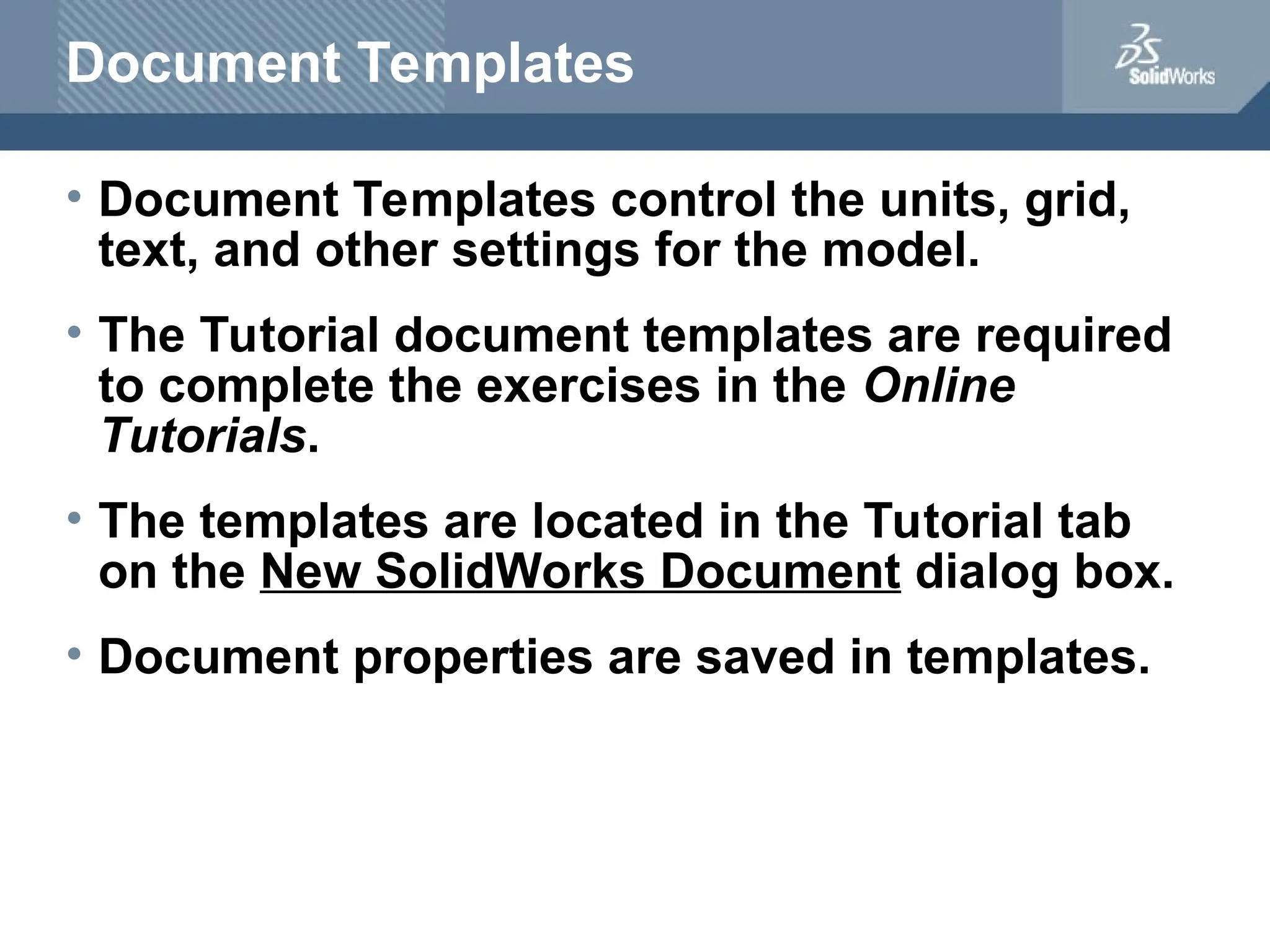 Document Templates
• Document Templates control the units, grid,
text, and other settings for the model.
• The Tutorial document templates are required
to complete the exercises in the Online
Tutorials.
• The templates are located in the Tutorial tab
on the New SolidWorks Document dialog box.
• Document properties are saved in templates.
 
