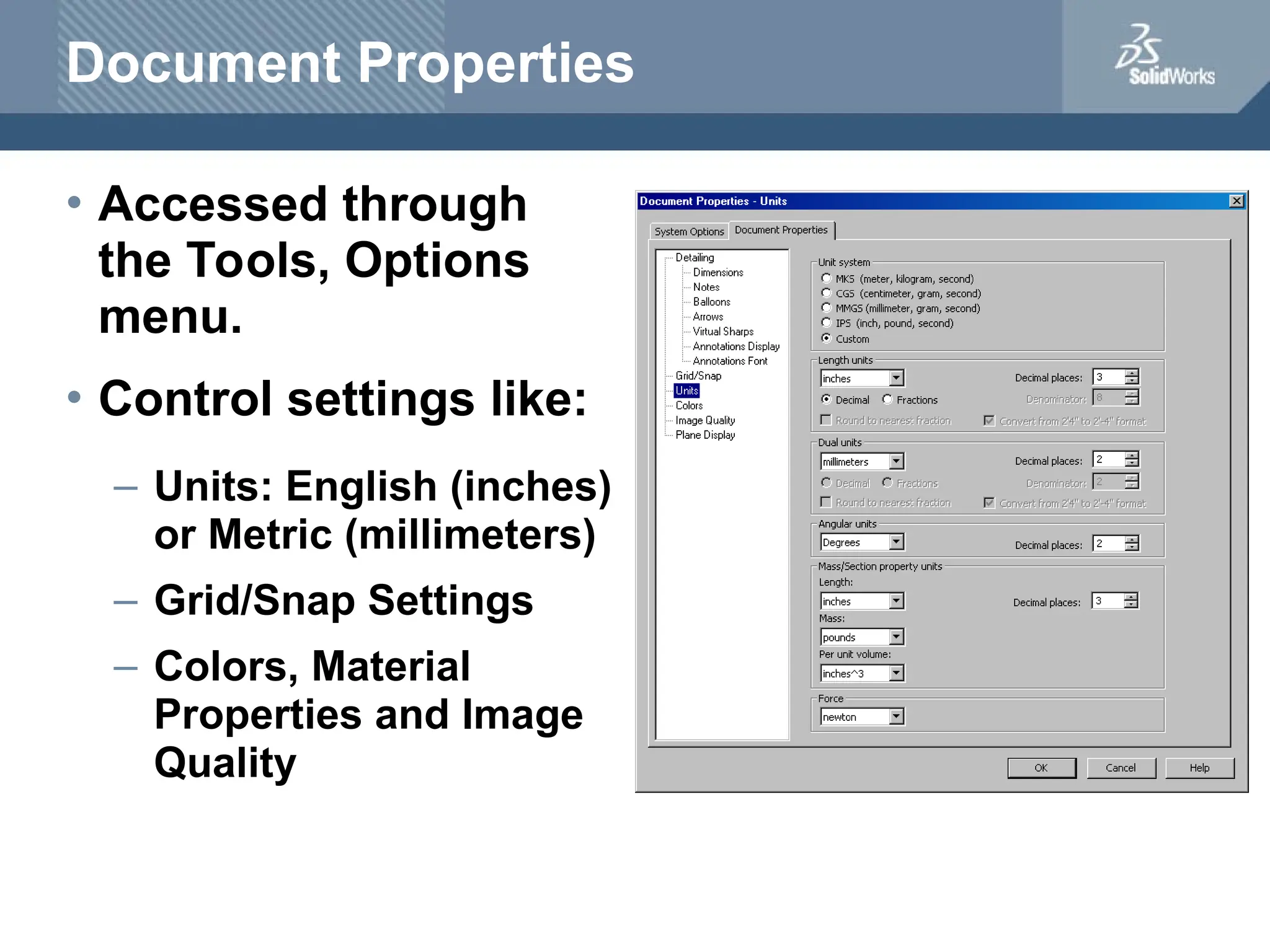Document Properties
• Accessed through
the Tools, Options
menu.
• Control settings like:
– Units: English (inches)
or Metric (millimeters)
– Grid/Snap Settings
– Colors, Material
Properties and Image
Quality
 