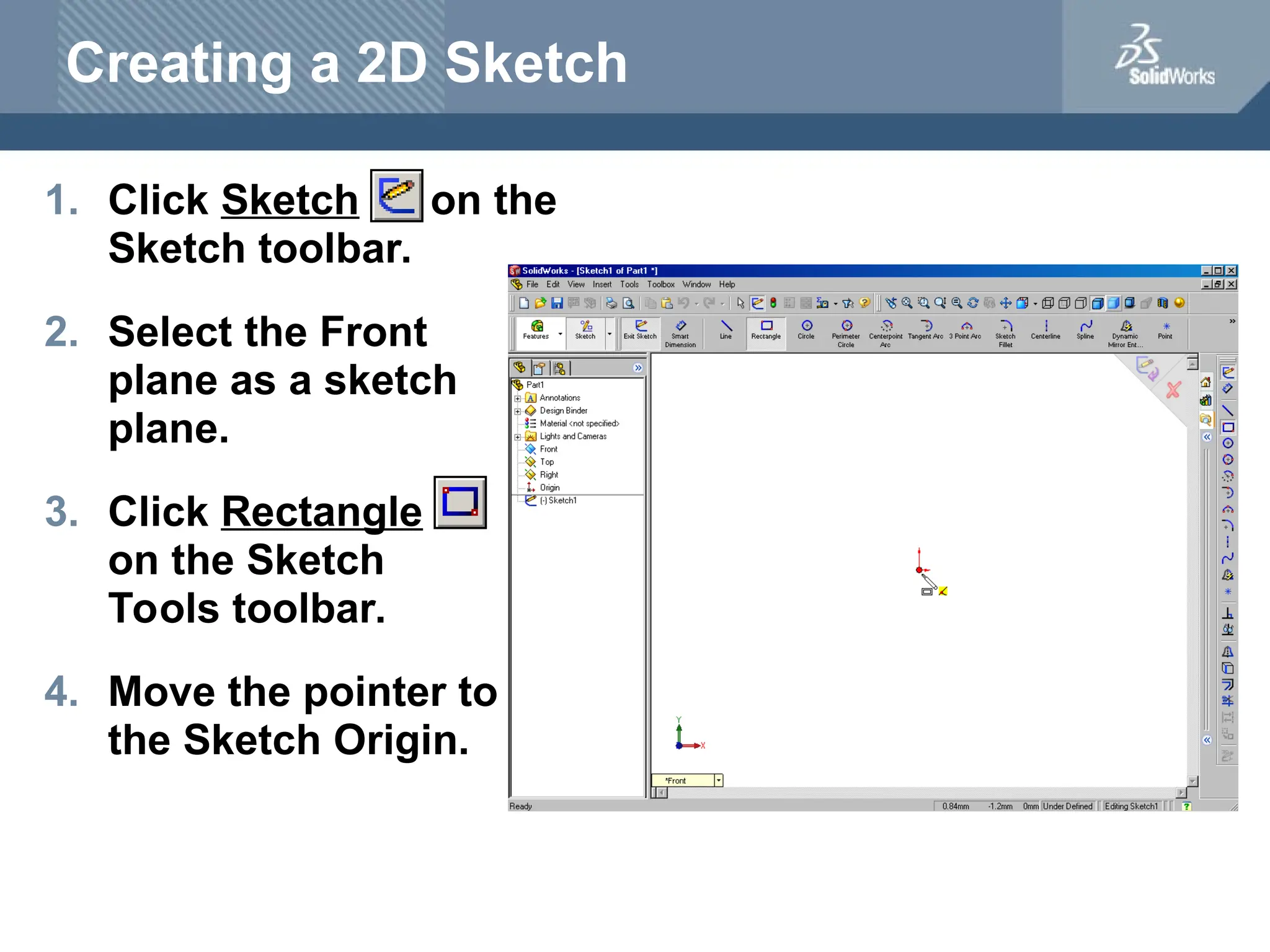 Creating a 2D Sketch
1. Click Sketch on the
Sketch toolbar.
2. Select the Front
plane as a sketch
plane.
3. Click Rectangle
on the Sketch
Tools toolbar.
4. Move the pointer to
the Sketch Origin.
 