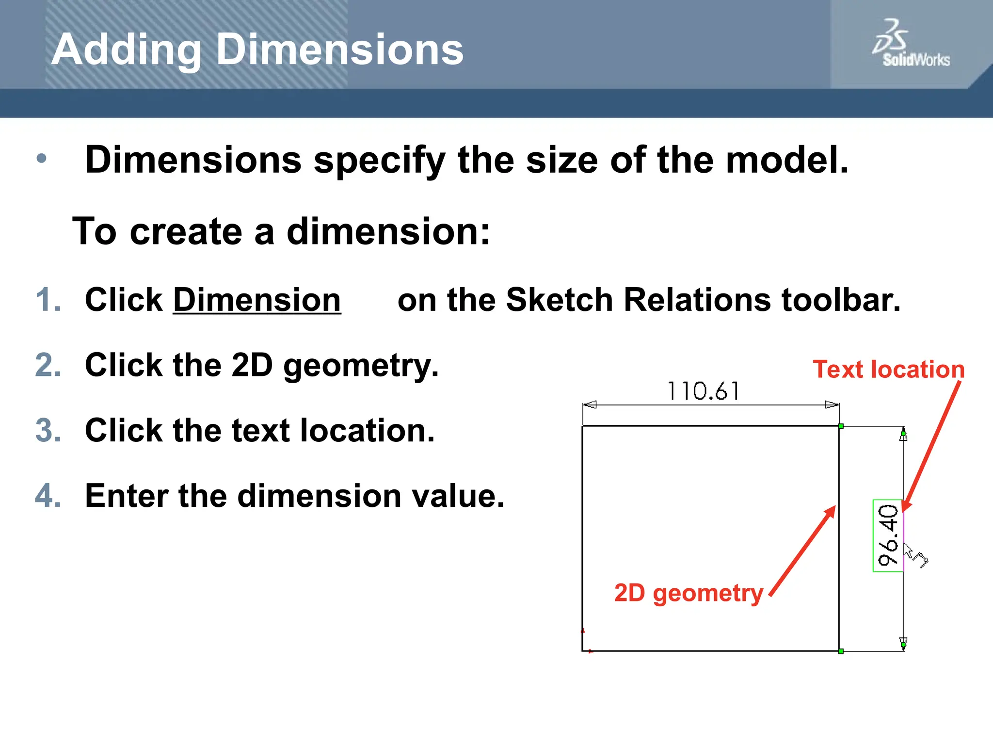 Adding Dimensions
• Dimensions specify the size of the model.
To create a dimension:
1. Click Dimension on the Sketch Relations toolbar.
2. Click the 2D geometry.
3. Click the text location.
4. Enter the dimension value.
2D geometry
Text location
 