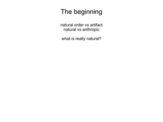 The beginning
natural order vs artifact
natural vs anthropic
what is really natural?
 