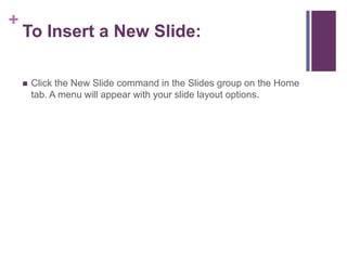 To Insert a New Slide:Click the New Slide command in the Slides group on the Home tab. A menu will appear with your slide layout options.