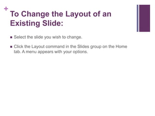 To Change the Layout of an Existing Slide:Select the slide you wish to change.Click the Layout command in the Slides group on the Home tab. A menu appears with your options.