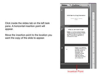 Click inside the slides tab on the left task pane. A horizontal insertion point will appear.Move the insertion point to the location you want the copy of the slide to appear.
