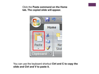 Click the Paste command on the Home tab. The copied slide will appear.You can use the keyboard shortcut Ctrl and C to copy the slide and Ctrl and V to paste it.