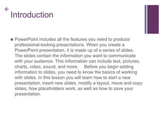 IntroductionPowerPoint includes all the features you need to produce professional-looking presentations. When you create a PowerPoint presentation, it is made up of a series of slides. The slides contain the information you want to communicate with your audience. This information can include text, pictures, charts, video, sound, and more.   Before you begin adding information to slides, you need to know the basics of working with slides. In this lesson you will learn how to start a new presentation, insert new slides, modify a layout, move and copy slides, how placeholders work, as well as how to save your presentation.