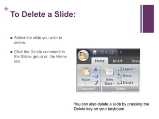 To Delete a Slide:Select the slide you wish to delete.Click the Delete command in the Slides group on the Home tab.You can also delete a slide by pressing the Delete key on your keyboard.