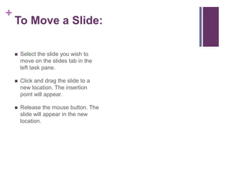 To Move a Slide:Select the slide you wish to move on the slides tab in the left task pane.Click and drag the slide to a new location. The insertion point will appear.Release the mouse button. The slide will appear in the new location.