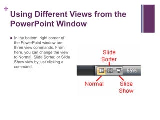 Using Different Views from the PowerPoint WindowIn the bottom, right corner of the PowerPoint window are three view commands. From here, you can change the view to Normal, Slide Sorter, or Slide Show view by just clicking a command.
