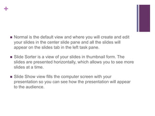 Normal is the default view and where you will create and edit your slides in the center slide pane and all the slides will appear on the slides tab in the left task pane.Slide Sorter is a view of your slides in thumbnail form. The slides are presented horizontally, which allows you to see more slides at a time.Slide Show view fills the computer screen with your presentation so you can see how the presentation will appear to the audience.