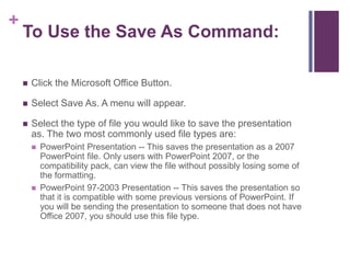 To Use the Save As Command:Click the Microsoft Office Button.Select Save As. A menu will appear.Select the type of file you would like to save the presentation as. The two most commonly used file types are:PowerPoint Presentation -- This saves the presentation as a 2007 PowerPoint file. Only users with PowerPoint 2007, or the compatibility pack, can view the file without possibly losing some of the formatting.PowerPoint 97-2003 Presentation -- This saves the presentation so that it is compatible with some previous versions of PowerPoint. If you will be sending the presentation to someone that does not have Office 2007, you should use this file type.