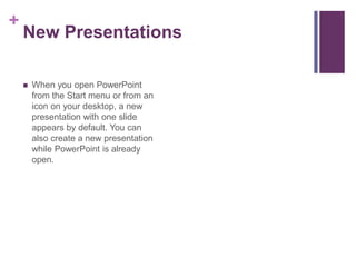 New PresentationsWhen you open PowerPoint from the Start menu or from an icon on your desktop, a new presentation with one slide appears by default. You can also create a new presentation while PowerPoint is already open.