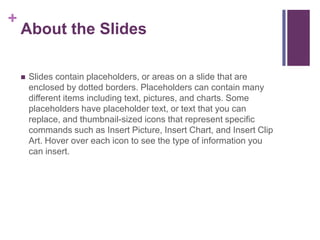 About the SlidesSlides contain placeholders, or areas on a slide that are enclosed by dotted borders. Placeholders can contain many different items including text, pictures, and charts. Some placeholders have placeholder text, or text that you can replace, and thumbnail-sized icons that represent specific commands such as Insert Picture, Insert Chart, and Insert Clip Art. Hover over each icon to see the type of information you can insert.