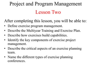 Project and Program Management
                      Lesson Two
After completing this lesson, you will be able to:
• Define exercise program management.
• Describe the Multiyear Training and Exercise Plan.
• Describe how exercises build capabilities.
• Identify the key components of exercise project
  management.
• Describe the critical aspects of an exercise planning
  team.
• Name the different types of exercise planning
  conferences.
 