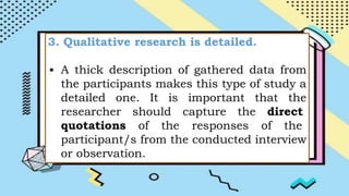 3. Qualitative research is detailed.
▪ A thick description of gathered data from
the participants makes this type of study a
detailed one. It is important that the
researcher should capture the direct
quotations of the responses of the
participant/s from the conducted interview
or observation.
 