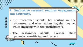 4. Qualitative research requires engagement
and neutrality.
▪ the researcher should be neutral in the
responses and observations he/she may get
while engaging with the participant/s.
▪ The researcher should likewise show
openness, sensitivity, and respect.
 