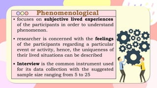 Phenomenological
▪ focuses on subjective lived experiences
of the participants in order to understand
phenomenon.
▪ researcher is concerned with the feelings
of the participants regarding a particular
event or activity, hence, the uniqueness of
their lived situations can be described
▪ Interview is the common instrument used
for its data collection with the suggested
sample size ranging from 5 to 25
 