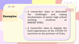 Examples:
o A researcher aims to determine
the challenges and coping
mechanisms of senior high school
working students in
RMDSF-STEC.
o A researcher aims to explain the
lived experiences of the COVID-19
survivors in the province of Cebu.
 