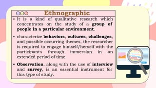 Ethnographic
▪ It is a kind of qualitative research which
concentrates on the study of a group of
people in a particular environment.
▪ characterize behaviors, cultures, challenges,
and possible occurring themes, the researcher
is required to engage himself/herself with the
participants through immersion in an
extended period of time.
▪ Observation, along with the use of interview
and survey, is an essential instrument for
this type of study.
 