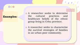 Examples:
o A researcher seeks to determine
the cultural practices and
healthcare beliefs of the ethnic
group living in Cebu province.
o A researcher seeks to characterize
the survival strategies of families
in an urban poor community.
 