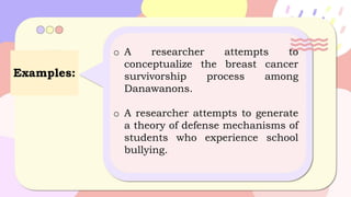 Examples:
o A researcher attempts to
conceptualize the breast cancer
survivorship process among
Danawanons.
o A researcher attempts to generate
a theory of defense mechanisms of
students who experience school
bullying.
 
