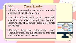 Case Study
▪ allows the researcher to have an intensive
analysis of the phenomenon
▪ The aim of this study is to accurately
describe the case through an in-depth
examination of a single person or single
institution.
▪ thorough interview, observation, and
documentation are all utilized as multiple
data collection instruments
 
