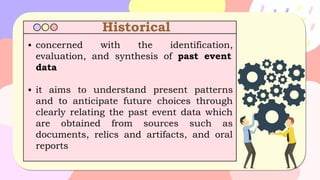 Historical
▪ concerned with the identification,
evaluation, and synthesis of past event
data
▪ it aims to understand present patterns
and to anticipate future choices through
clearly relating the past event data which
are obtained from sources such as
documents, relics and artifacts, and oral
reports
 