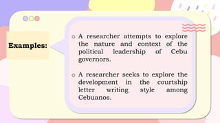 Examples:
o A researcher attempts to explore
the nature and context of the
political leadership of Cebu
governors.
o A researcher seeks to explore the
development in the courtship
letter writing style among
Cebuanos.
 
