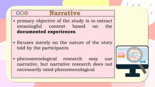Narrative
▪ primary objective of the study is to extract
meaningful context based on the
documented experiences
▪ focuses merely on the nature of the story
told by the participants
▪ phenomenological research may use
narrative, but narrative research does not
necessarily need phenomenological
 