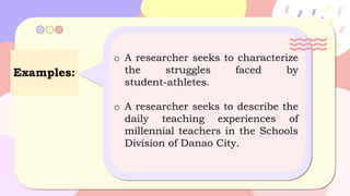Examples:
o A researcher seeks to characterize
the struggles faced by
student-athletes.
o A researcher seeks to describe the
daily teaching experiences of
millennial teachers in the Schools
Division of Danao City.
 