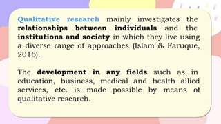 Qualitative research mainly investigates the
relationships between individuals and the
institutions and society in which they live using
a diverse range of approaches (Islam & Faruque,
2016).
The development in any fields such as in
education, business, medical and health allied
services, etc. is made possible by means of
qualitative research.
 