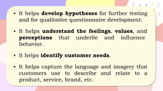 ▪ It helps develop hypotheses for further testing
and for qualitative questionnaire development.
▪ It helps understand the feelings, values, and
perceptions that underlie and influence
behavior.
▪ It helps identify customer needs.
▪ It helps capture the language and imagery that
customers use to describe and relate to a
product, service, brand, etc.
 