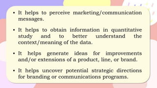 ▪ It helps to perceive marketing/communication
messages.
▪ It helps to obtain information in quantitative
study and to better understand the
context/meaning of the data.
▪ It helps generate ideas for improvements
and/or extensions of a product, line, or brand.
▪ It helps uncover potential strategic directions
for branding or communications programs.
 