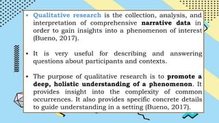 ▪ Qualitative research is the collection, analysis, and
interpretation of comprehensive narrative data in
order to gain insights into a phenomenon of interest
(Bueno, 2017).
▪ It is very useful for describing and answering
questions about participants and contexts.
▪ The purpose of qualitative research is to promote a
deep, holistic understanding of a phenomenon. It
provides insight into the complexity of common
occurrences. It also provides specific concrete details
to guide understanding in a setting (Bueno, 2017).
 