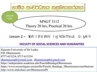 MNGT 3112
Theory 20 hrs, Practical 20 hrs.
Rajarata University of Sri Lanka
P.B. Dharmasena
0777-613234, 0717-613234
dharmasenapb@ymail.com, dharmasenapb@gmail.com
Rajarata University of Sri Lanka
P.B. Dharmasena
0777-613234, 0717-613234
dharmasenapb@ymail.com, dharmasenapb@gmail.com
https://independent.academia.edu/PunchiBandageDharmasena
https://www.researchgate.net/profile/Punchi_Bandage_Dharmasena/contributions
http://www.slideshare.net/DharmasenaPb
LESSON
TWO
Lesson 2 – .%dóh lDIsld¾ñl ixj¾Okfha uE; b;sydih
 